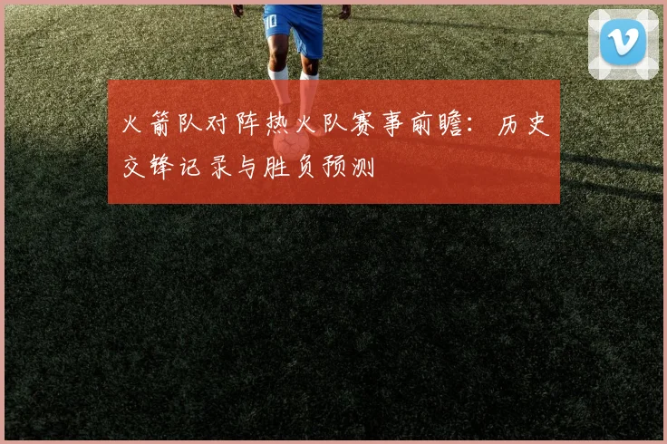 火箭队对阵热火队赛事前瞻：历史交锋记录与胜负预测