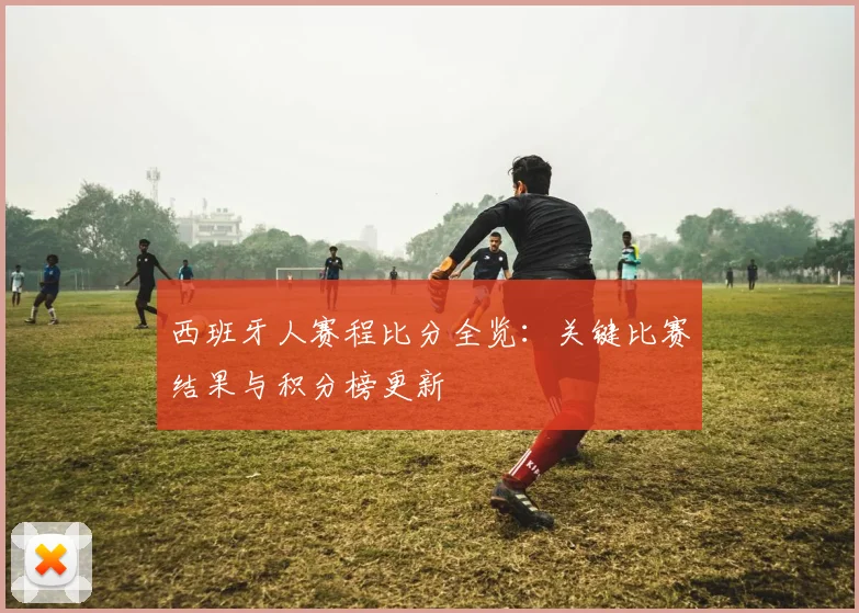 西班牙人赛程比分全览：关键比赛结果与积分榜更新