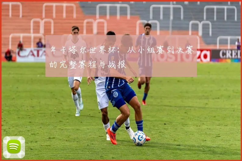 年卡塔尔世界杯:从小组赛到决赛的完整赛程与战报