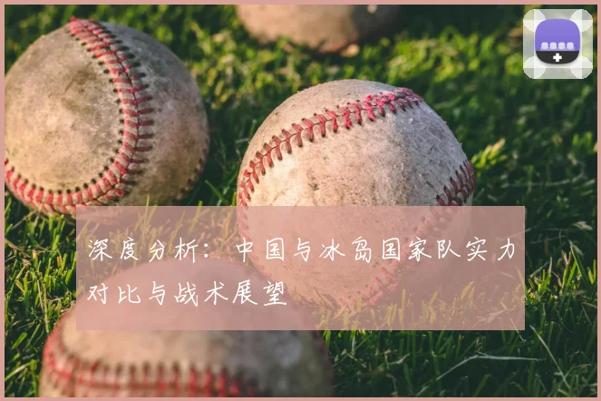 深度分析：中国与冰岛国家队实力对比与战术展望