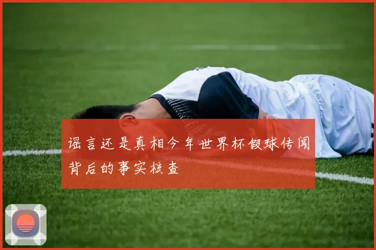 谣言还是真相今年世界杯假球传闻背后的事实核查