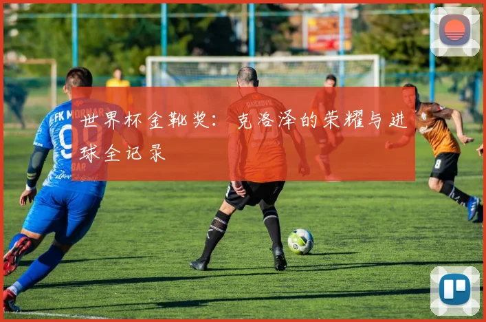世界杯金靴奖:克洛泽的荣耀与进球全记录