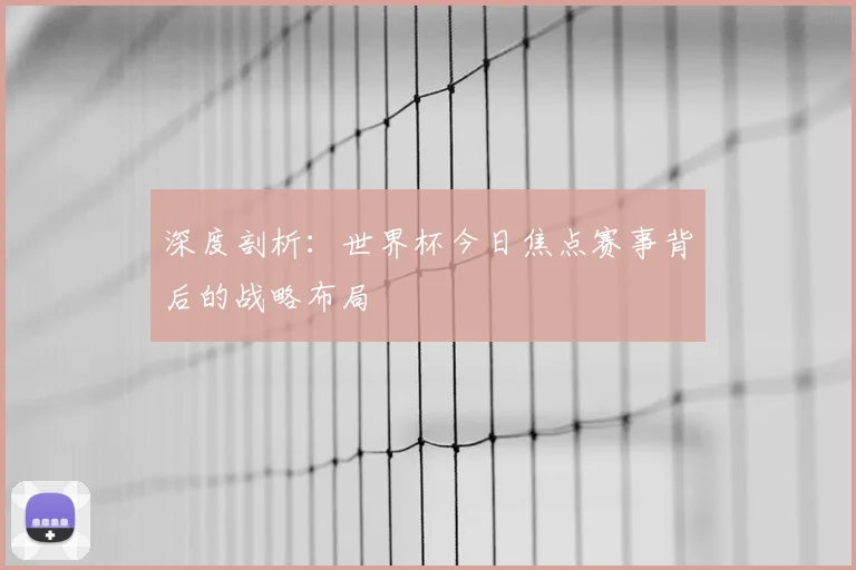 深度剖析：世界杯今日焦点赛事背后的战略布局